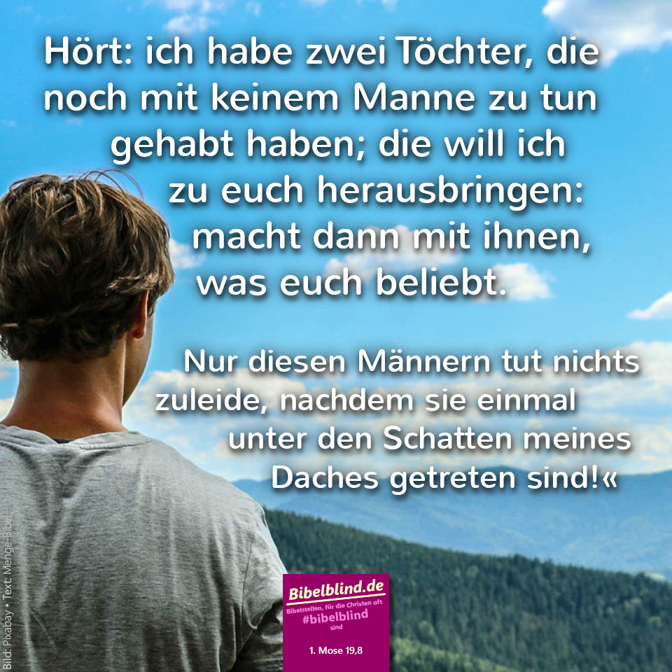 #bibelblind-Meme zu 1. Mose 19,8: Hört: ich habe zwei Töchter, die noch mit keinem Manne zu tun gehabt haben; die will ich zu euch herausbringen: macht dann mit ihnen, was euch beliebt. Nur diesen Männern tut nichts zuleide, nachdem sie einmal unter den Schatten meines Daches getreten sind!