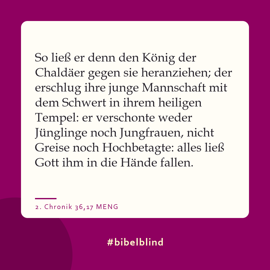 #bibelblind-Meme zu 2. Chronik 36,17: So ließ er denn den König der Chaldäer gegen sie heranziehen; der erschlug ihre junge Mannschaft mit dem Schwert in ihrem heiligen Tempel: er verschonte weder Jünglinge noch Jungfrauen, nicht Greise noch Hochbetagte: alles ließ Gott ihm in die Hände fallen.