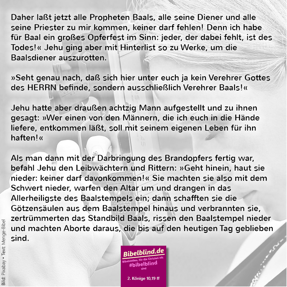 #bibelblind-Meme zu 2. Könige 10,19 ff.: Daher laßt jetzt alle Propheten Baals, alle seine Diener und alle seine Priester zu mir kommen, keiner darf fehlen! Denn ich habe für Baal ein großes Opferfest im Sinn: jeder, der dabei fehlt, ist des Todes!« Jehu ging aber mit Hinterlist so zu Werke, um die Baalsdiener auszurotten. »Seht genau nach, daß sich hier unter euch ja kein Verehrer Gottes des HERRN befinde, sondern ausschließlich Verehrer Baals!« Jehu hatte aber draußen achtzig Mann aufgestellt und zu ihnen gesagt: »Wer einen von den Männern, die ich euch in die Hände liefere, entkommen läßt, soll mit seinem eigenen Leben für ihn haften!« Als man dann mit der Darbringung des Brandopfers fertig war, befahl Jehu den Leibwächtern und Rittern: »Geht hinein, haut sie nieder: keiner darf davonkommen!« Sie machten sie also mit dem Schwert nieder, warfen den Altar um und drangen in das Allerheiligste des Baalstempels ein; dann schafften sie die Götzensäulen aus dem Baalstempel hinaus und verbrannten sie, zertrümmerten das Standbild Baals, rissen den Baalstempel nieder und machten Aborte daraus, die bis auf den heutigen Tag geblieben sind.