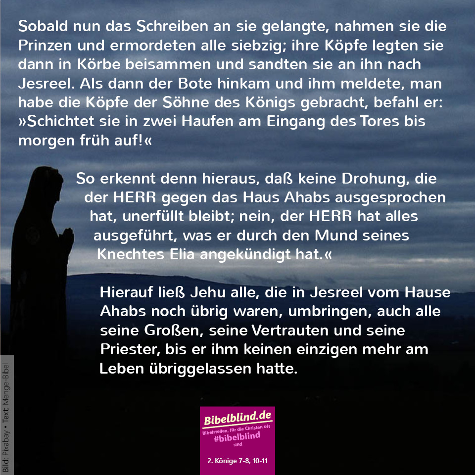 #bibelblind-Meme zu 2. Könige 10,7-8.10-11: Sobald nun das Schreiben an sie gelangte, nahmen sie die Prinzen und ermordeten alle siebzig; ihre Köpfe legten sie dann in Körbe beisammen und sandten sie an ihn nach Jesreel. Als dann der Bote hinkam und ihm meldete, man habe die Köpfe der Söhne des Königs gebracht, befahl er: »Schichtet sie in zwei Haufen am Eingang des Tores bis morgen früh auf!« So erkennt denn hieraus, daß keine Drohung, die der HERR gegen das Haus Ahabs ausgesprochen hat, unerfüllt bleibt; nein, der HERR hat alles ausgeführt, was er durch den Mund seines Knechtes Elia angekündigt hat.« Hierauf ließ Jehu alle, die in Jesreel vom Hause Ahabs noch übrig waren, umbringen, auch alle seine Großen, seine Vertrauten und seine Priester, bis er ihm keinen einzigen mehr am Leben übriggelassen hatte.