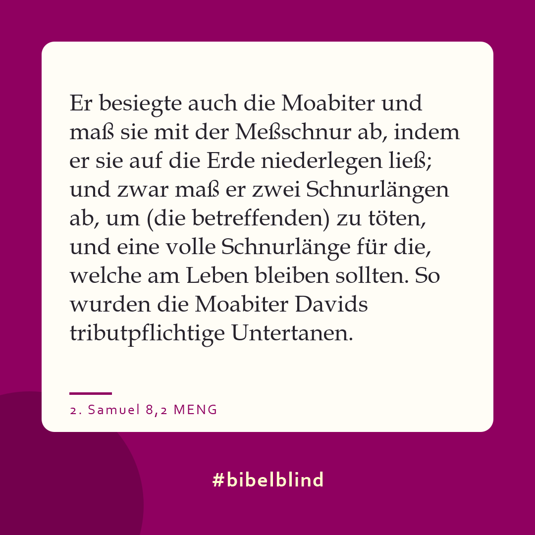 #bibelblind-Meme zu 2. Samuel 8,2: Er besiegte auch die Moabiter und maß sie mit der Meßschnur ab, indem er sie auf die Erde niederlegen ließ; und zwar maß er zwei Schnurlängen ab, um (die betreffenden) zu töten, und eine volle Schnurlänge für die, welche am Leben bleiben sollten. So wurden die Moabiter Davids tributpflichtige Untertanen.