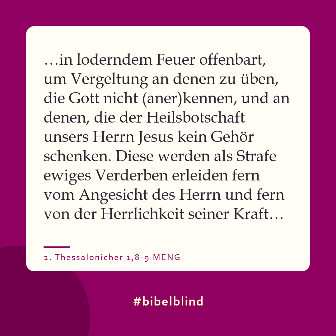 #bibelblind-Meme zu 2. Thessalonicher 1,8-9: …in loderndem Feuer offenbart, um Vergeltung an denen zu üben, die Gott nicht (aner)kennen, und an denen, die der Heilsbotschaft unsers Herrn Jesus kein Gehör schenken. Diese werden als Strafe ewiges Verderben erleiden fern vom Angesicht des Herrn und fern von der Herrlichkeit seiner Kraft…
