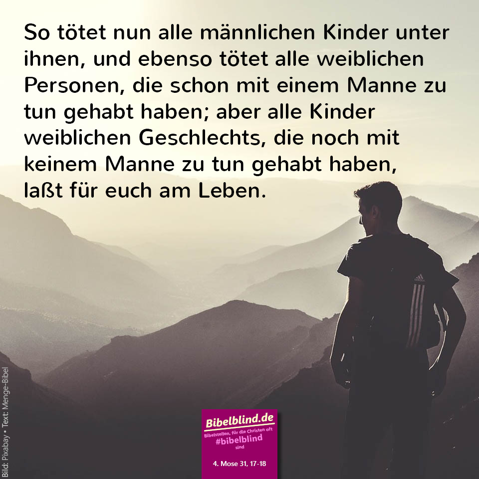#bibelblind-Meme zu 4. Mose 31,17-18: So tötet nun alle männlichen Kinder unter ihnen, und ebenso tötet alle weiblichen Personen, die schon mit einem Manne zu tun gehabt haben; aber alle Kinder weiblichen Geschlechts, die noch mit keinem Manne zu tun gehabt haben, laßt für euch am Leben.