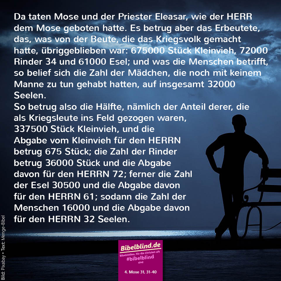 #bibelblind-Meme zu 4. Mose 31,31-40: Da taten Mose und der Priester Eleasar, wie der HERR dem Mose geboten hatte. Es betrug aber das Erbeutete, das, was von der Beute, die das Kriegsvolk gemacht hatte, übriggeblieben war: 675000 Stück Kleinvieh, 72000 Rinder und 61000 Esel; und was die Menschen betrifft, so belief sich die Zahl der Mädchen, die noch mit keinem Manne zu tun gehabt hatten, auf insgesamt 32000 Seelen. So betrug also die Hälfte, nämlich der Anteil derer, die als Kriegsleute ins Feld gezogen waren, 337500 Stück Kleinvieh, und die Abgabe vom Kleinvieh für den HERRN betrug 675 Stück; die Zahl der Rinder betrug 36000 Stück und die Abgabe davon für den HERRN 72; ferner die Zahl der Esel 30500 und die Abgabe davon für den HERRN 61; sodann die Zahl der Menschen 16000 und die Abgabe davon für den HERRN 32 Seelen.
