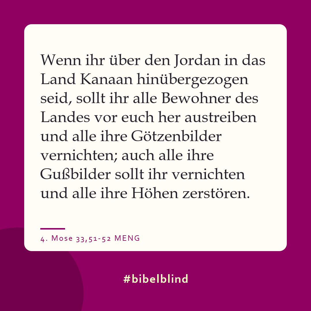 #bibelblind-Meme zu 4. Mose 33,51-52: Wenn ihr über den Jordan in das Land Kanaan hinübergezogen seid, sollt ihr alle Bewohner des Landes vor euch her austreiben und alle ihre Götzenbilder vernichten; auch alle ihre Gußbilder sollt ihr vernichten und alle ihre Höhen zerstören.