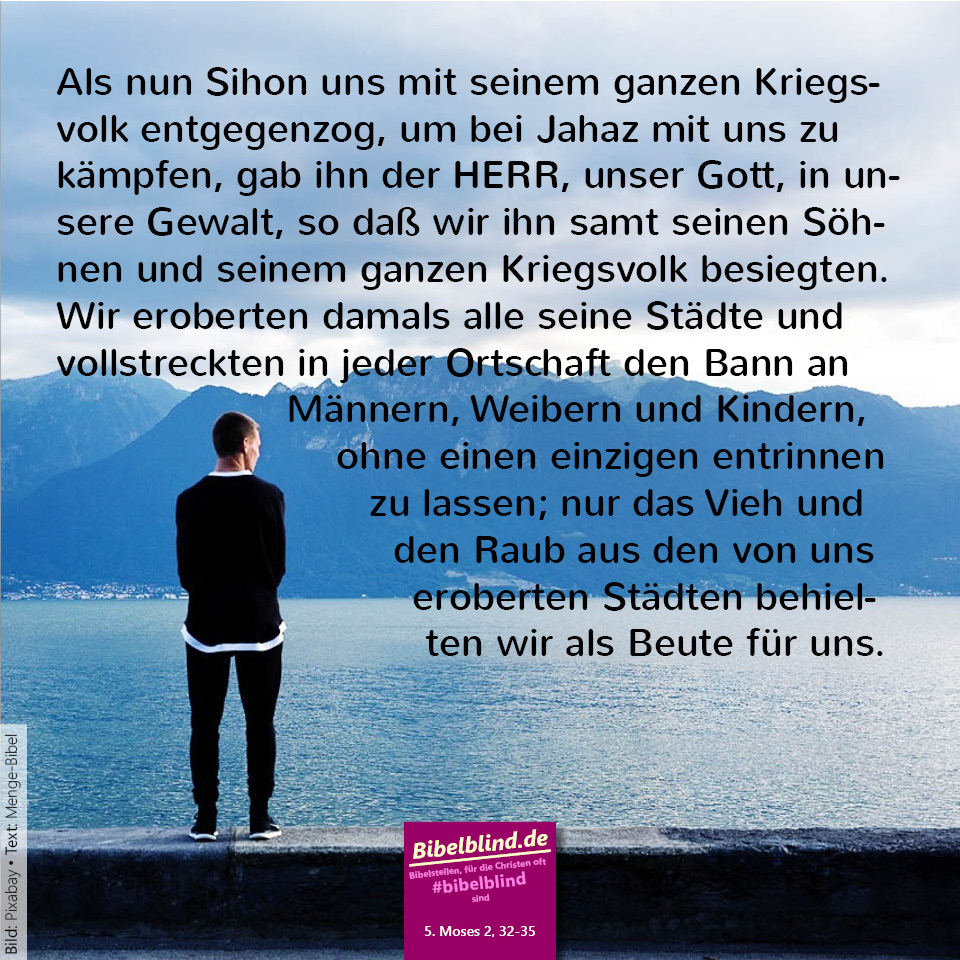 #bibelblind-Meme zu 5. Mose 2,32-35: Als nun Sihon uns mit seinem ganzen Kriegsvolk entgegenzog, um bei Jahaz mit uns zu kämpfen, gab ihn der HERR, unser Gott, in unsere Gewalt, so daß wir ihn samt seinen Söhnen und seinem ganzen Kriegsvolk besiegten. Wir eroberten damals alle seine Städte und vollstreckten in jeder Ortschaft den Bann an Männern, Weibern und Kindern, ohne einen einzigen entrinnen zu lassen; nur das Vieh und den Raub aus den von uns eroberten Städten behielten wir als Beute für uns.