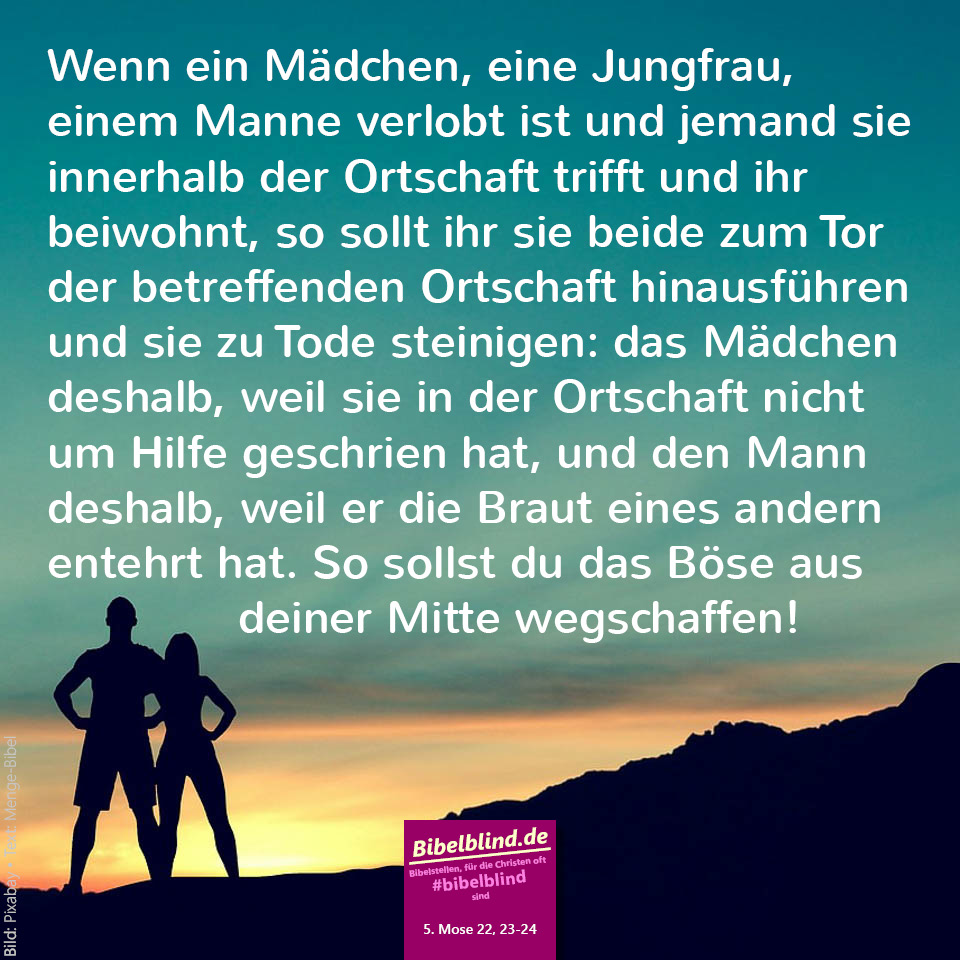 #bibelblind-Meme zu 5. Mose 22,23-24: Wenn ein Mädchen, eine Jungfrau, einem Manne verlobt ist und jemand sie innerhalb der Ortschaft trifft und ihr beiwohnt, so sollt ihr sie beide zum Tor der betreffenden Ortschaft hinausführen und sie zu Tode steinigen: das Mädchen deshalb, weil sie in der Ortschaft nicht um Hilfe geschrien hat, und den Mann deshalb, weil er die Braut eines andern entehrt hat. So sollst du das Böse aus deiner Mitte wegschaffen!