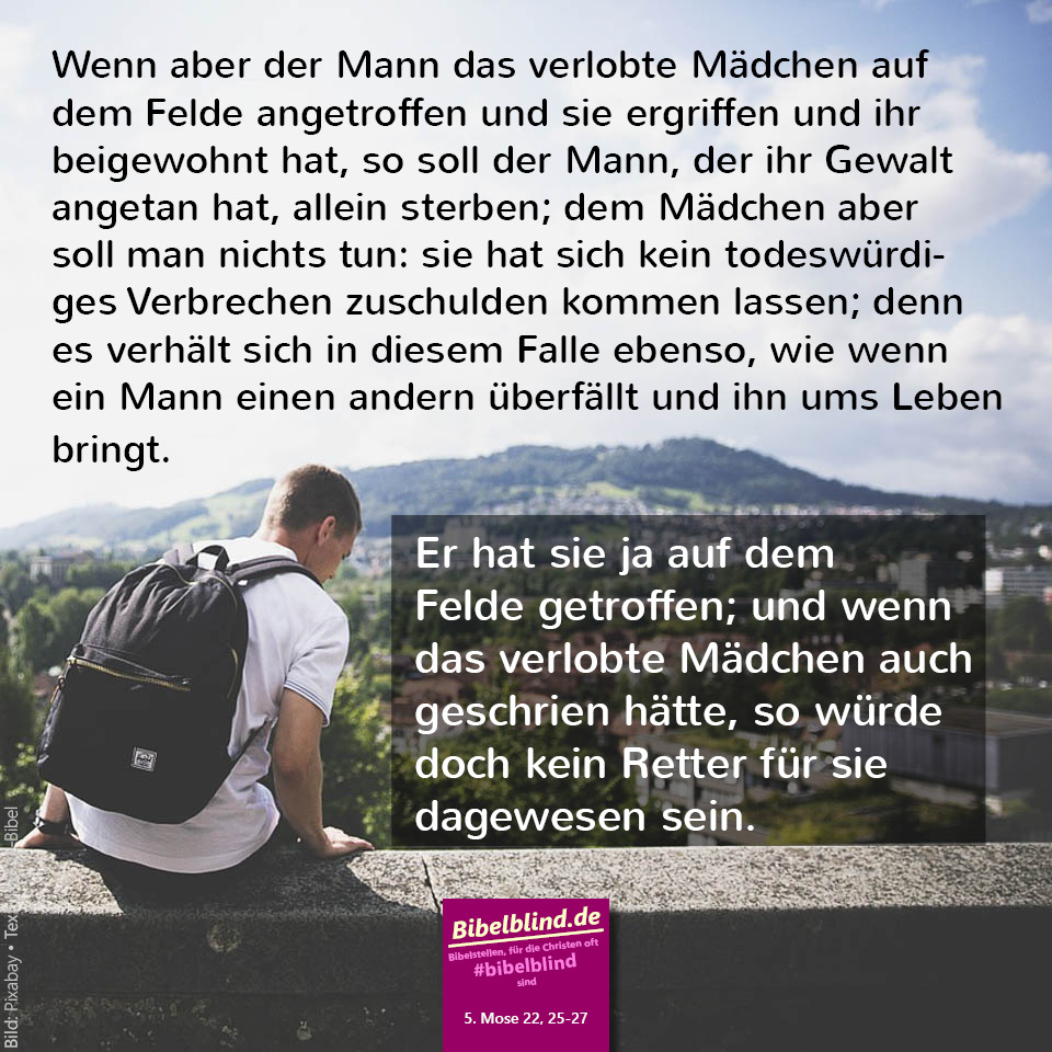 #bibelblind-Meme zu 5. Mose 22,25-27: Wenn aber der Mann das verlobte Mädchen auf dem Felde angetroffen und sie ergriffen und ihr beigewohnt hat, so soll der Mann, der ihr Gewalt angetan hat, allein sterben; dem Mädchen aber soll man nichts tun: sie hat sich kein todeswürdiges Verbrechen zuschulden kommen lassen; denn es verhält sich in diesem Falle ebenso, wie wenn ein Mann einen andern überfällt und ihn ums Leben bringt. Er hat sie ja auf dem Felde getroffen; und wenn das verlobte Mädchen auch geschrien hätte, so würde doch kein Retter für sie dagewesen sein.