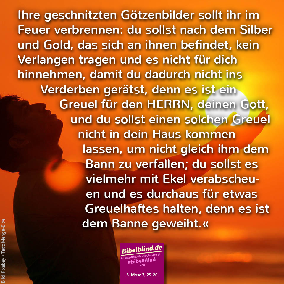 #bibelblind-Meme zu 5. Mose 7,25-26: Ihre geschnitzten Götzenbilder sollt ihr im Feuer verbrennen: du sollst nach dem Silber und Gold, das sich an ihnen befindet, kein Verlangen tragen und es nicht für dich hinnehmen, damit du dadurch nicht ins Verderben gerätst, denn es ist ein Greuel für den HERRN, deinen Gott, und du sollst einen solchen Greuel nicht in dein Haus kommen lassen, um nicht gleich ihm dem Bann zu verfallen; du sollst es vielmehr mit Ekel verabscheuen und es durchaus für etwas Greuelhaftes halten, denn es ist dem Banne geweiht.«