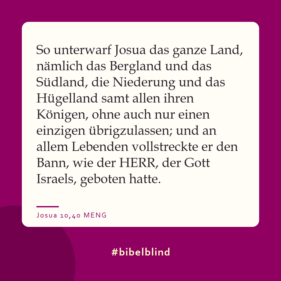 #bibelblind-Meme zu Josua 10,40: So unterwarf Josua das ganze Land, nämlich das Bergland und das Südland, die Niederung und das Hügelland samt allen ihren Königen, ohne auch nur einen einzigen übrigzulassen; und an allem Lebenden vollstreckte er den Bann, wie der HERR, der Gott Israels, geboten hatte.