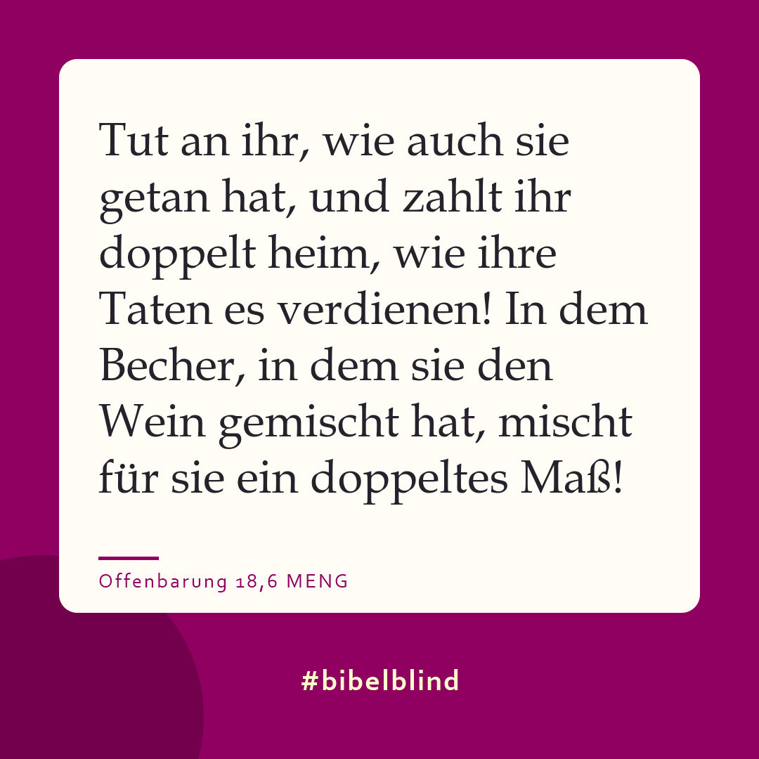 #bibelblind-Meme zu Offenbarung 18,6: Tut an ihr, wie auch sie getan hat, und zahlt ihr doppelt heim, wie ihre Taten es verdienen! In dem Becher, in dem sie den Wein gemischt hat, mischt für sie ein doppeltes Maß!