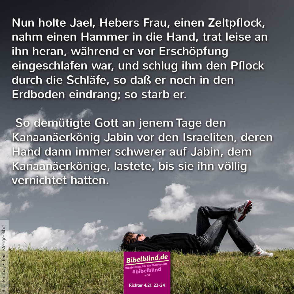 #bibelblind-Meme zu Richter 4,21.23-24: Nun holte Jael, Hebers Frau, einen Zeltpflock, nahm einen Hammer in die Hand, trat leise an ihn heran, während er vor Erschöpfung eingeschlafen war, und schlug ihm den Pflock durch die Schläfe, so daß er noch in den Erdboden eindrang; so starb er. So demütigte Gott an jenem Tage den Kanaanäerkönig Jabin vor den Israeliten, deren Hand dann immer schwerer auf Jabin, dem Kanaanäerkönige, lastete, bis sie ihn völlig vernichtet hatten.
