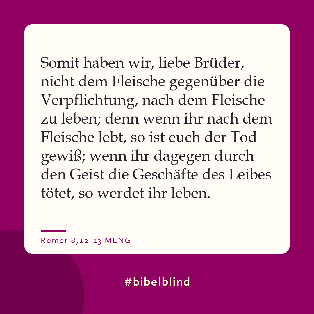 #bibelblind-Meme zu Römer 8,12-13: Somit haben wir, liebe Brüder, nicht dem Fleische gegenüber die Verpflichtung, nach dem Fleische zu leben; denn wenn ihr nach dem Fleische lebt, so ist euch der Tod gewiß; wenn ihr dagegen durch den Geist die Geschäfte des Leibes tötet, so werdet ihr leben.